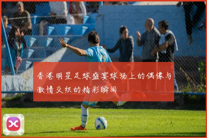 香港明星足球盛宴球场上的偶像与激情交织的精彩瞬间