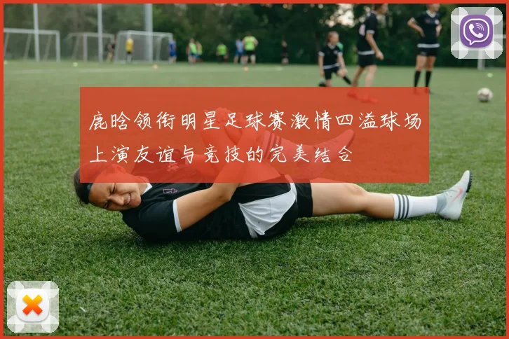 鹿晗领衔明星足球赛激情四溢球场上演友谊与竞技的完美结合