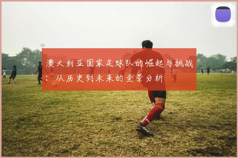 澳大利亚国家足球队的崛起与挑战：从历史到未来的全景分析