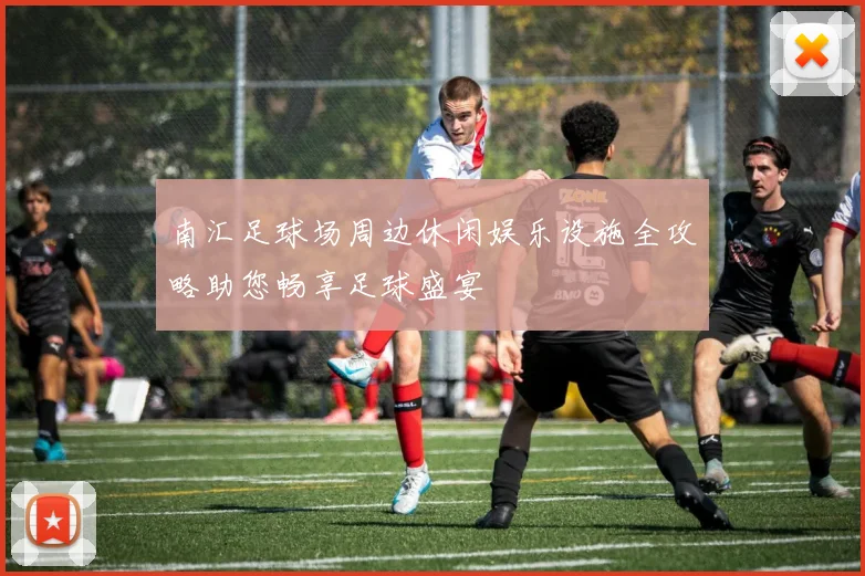 南汇足球场周边休闲娱乐设施全攻略助您畅享足球盛宴